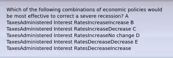 Which of the following combinations of economic policies would be most effective to correct a severe recession? A TaxesAdministered Interest RatesIncreaseIncrease B TaxesAdministered Interest RatesIncreaseDecrease C TaxesAdministered Interest RatesIncreaseNo change D TaxesAdministered Interest RatesDecreaseDecrease E TaxesAdministered Interest RatesDecreaseIncrease