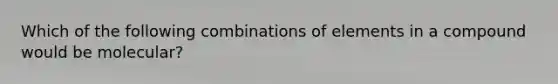 Which of the following combinations of elements in a compound would be molecular?