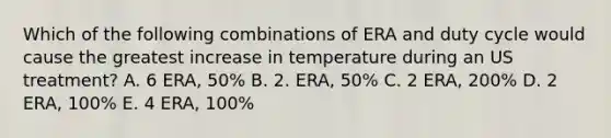 Which of the following combinations of ERA and duty cycle would cause the greatest increase in temperature during an US treatment? A. 6 ERA, 50% B. 2. ERA, 50% C. 2 ERA, 200% D. 2 ERA, 100% E. 4 ERA, 100%