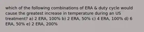 which of the following combinations of ERA & duty cycle would cause the greatest increase in temperature during an US treatment? a) 2 ERA, 100% b) 2 ERA, 50% c) 4 ERA, 100% d) 6 ERA, 50% e) 2 ERA, 200%