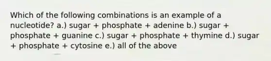 Which of the following combinations is an example of a nucleotide? a.) sugar + phosphate + adenine b.) sugar + phosphate + guanine c.) sugar + phosphate + thymine d.) sugar + phosphate + cytosine e.) all of the above