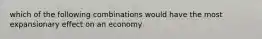 which of the following combinations would have the most expansionary effect on an economy