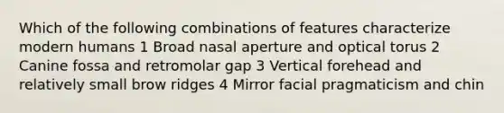 Which of the following combinations of features characterize modern humans 1 Broad nasal aperture and optical torus 2 Canine fossa and retromolar gap 3 Vertical forehead and relatively small brow ridges 4 Mirror facial pragmaticism and chin