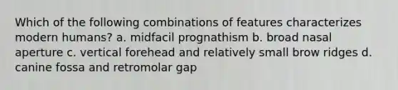 Which of the following combinations of features characterizes modern humans? a. midfacil prognathism b. broad nasal aperture c. vertical forehead and relatively small brow ridges d. canine fossa and retromolar gap