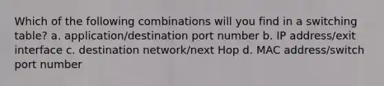 Which of the following combinations will you find in a switching table? a. application/destination port number b. IP address/exit interface c. destination network/next Hop d. MAC address/switch port number