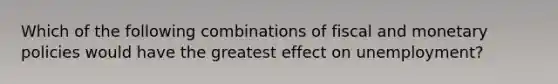 Which of the following combinations of fiscal and monetary policies would have the greatest effect on unemployment?