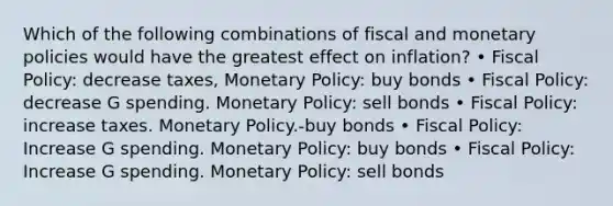 Which of the following combinations of fiscal and monetary policies would have the greatest effect on inflation? • Fiscal Policy: decrease taxes, Monetary Policy: buy bonds • Fiscal Policy: decrease G spending. Monetary Policy: sell bonds • Fiscal Policy: increase taxes. Monetary Policy.-buy bonds • Fiscal Policy: Increase G spending. Monetary Policy: buy bonds • Fiscal Policy: Increase G spending. Monetary Policy: sell bonds