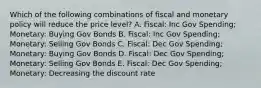 Which of the following combinations of fiscal and monetary policy will reduce the price level? A. Fiscal: Inc Gov Spending; Monetary: Buying Gov Bonds B. Fiscal: Inc Gov Spending; Monetary: Selling Gov Bonds C. Fiscal: Dec Gov Spending; Monetary: Buying Gov Bonds D. Fiscal: Dec Gov Spending; Monetary: Selling Gov Bonds E. Fiscal: Dec Gov Spending; Monetary: Decreasing the discount rate