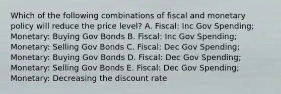 Which of the following combinations of fiscal and monetary policy will reduce the price level? A. Fiscal: Inc Gov Spending; Monetary: Buying Gov Bonds B. Fiscal: Inc Gov Spending; Monetary: Selling Gov Bonds C. Fiscal: Dec Gov Spending; Monetary: Buying Gov Bonds D. Fiscal: Dec Gov Spending; Monetary: Selling Gov Bonds E. Fiscal: Dec Gov Spending; Monetary: Decreasing the discount rate