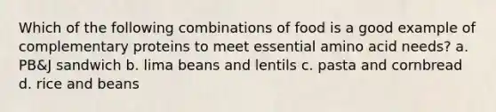 Which of the following combinations of food is a good example of complementary proteins to meet essential amino acid needs? a. PB&J sandwich b. lima beans and lentils c. pasta and cornbread d. rice and beans