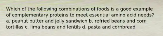 Which of the following combinations of foods is a good example of complementary proteins to meet essential amino acid needs? a. peanut butter and jelly sandwich b. refried beans and corn tortillas c. lima beans and lentils d. pasta and cornbread