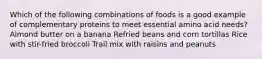 Which of the following combinations of foods is a good example of complementary proteins to meet essential amino acid needs? Almond butter on a banana Refried beans and corn tortillas Rice with stir-fried broccoli Trail mix with raisins and peanuts