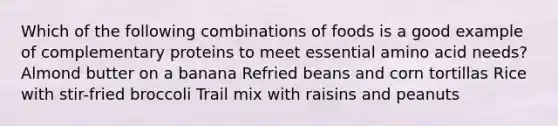 Which of the following combinations of foods is a good example of complementary proteins to meet essential amino acid needs? Almond butter on a banana Refried beans and corn tortillas Rice with stir-fried broccoli Trail mix with raisins and peanuts