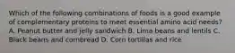 Which of the following combinations of foods is a good example of complementary proteins to meet essential amino acid needs? A. Peanut butter and jelly sandwich B. Lima beans and lentils C. Black beans and cornbread D. Corn tortillas and rice