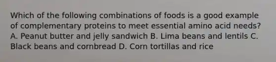 Which of the following combinations of foods is a good example of complementary proteins to meet essential amino acid needs? A. Peanut butter and jelly sandwich B. Lima beans and lentils C. Black beans and cornbread D. Corn tortillas and rice