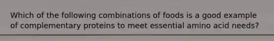 Which of the following combinations of foods is a good example of complementary proteins to meet essential amino acid needs?