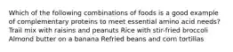 Which of the following combinations of foods is a good example of complementary proteins to meet essential amino acid needs? Trail mix with raisins and peanuts Rice with stir-fried broccoli Almond butter on a banana Refried beans and corn tortillas