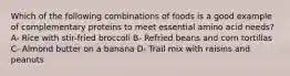 Which of the following combinations of foods is a good example of complementary proteins to meet essential amino acid needs? A- Rice with stir-fried broccoli B- Refried beans and corn tortillas C- Almond butter on a banana D- Trail mix with raisins and peanuts