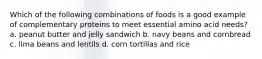 Which of the following combinations of foods is a good example of complementary proteins to meet essential amino acid needs? a. peanut butter and jelly sandwich b. navy beans and cornbread c. lima beans and lentils d. corn tortillas and rice