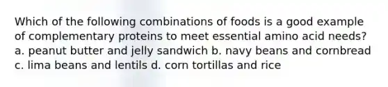 Which of the following combinations of foods is a good example of complementary proteins to meet essential amino acid needs? a. peanut butter and jelly sandwich b. navy beans and cornbread c. lima beans and lentils d. corn tortillas and rice