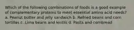 Which of the following combinations of foods is a good example of complementary proteins to meet essential amino acid needs? a. Peanut butter and jelly sandwich b. Refried beans and corn tortillas c. Lima beans and lentils d. Pasta and cornbread