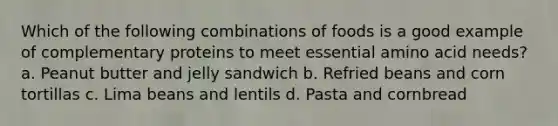 Which of the following combinations of foods is a good example of complementary proteins to meet essential amino acid needs? a. Peanut butter and jelly sandwich b. Refried beans and corn tortillas c. Lima beans and lentils d. Pasta and cornbread