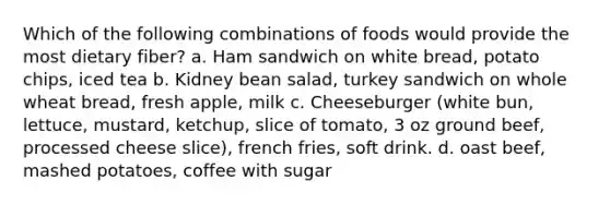 Which of the following combinations of foods would provide the most dietary fiber? a. Ham sandwich on white bread, potato chips, iced tea b. Kidney bean salad, turkey sandwich on whole wheat bread, fresh apple, milk c. Cheeseburger (white bun, lettuce, mustard, ketchup, slice of tomato, 3 oz ground beef, processed cheese slice), french fries, soft drink. d. oast beef, mashed potatoes, coffee with sugar