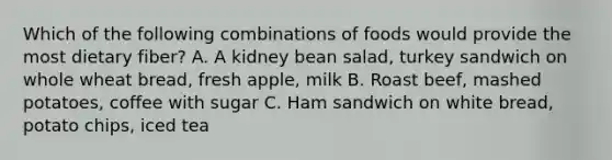 Which of the following combinations of foods would provide the most dietary fiber? A. A kidney bean salad, turkey sandwich on whole wheat bread, fresh apple, milk B. Roast beef, mashed potatoes, coffee with sugar C. Ham sandwich on white bread, potato chips, iced tea