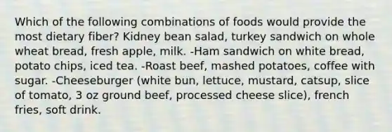 Which of the following combinations of foods would provide the most dietary fiber? Kidney bean salad, turkey sandwich on whole wheat bread, fresh apple, milk. -Ham sandwich on white bread, potato chips, iced tea. -Roast beef, mashed potatoes, coffee with sugar. -Cheeseburger (white bun, lettuce, mustard, catsup, slice of tomato, 3 oz ground beef, processed cheese slice), french fries, soft drink.