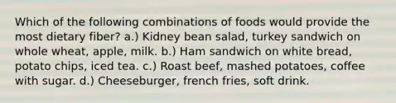 Which of the following combinations of foods would provide the most dietary fiber? a.) Kidney bean salad, turkey sandwich on whole wheat, apple, milk. b.) Ham sandwich on white bread, potato chips, iced tea. c.) Roast beef, mashed potatoes, coffee with sugar. d.) Cheeseburger, french fries, soft drink.