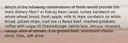 Which of the following combinations of foods would provide the most dietary fiber? ﻿﻿﻿a) Kidney bean salad, turkey sandwich on whole wheat bread, fresh apple, milk ﻿﻿﻿b) Ham sandwich on white bread, potato chips, iced tea ﻿﻿﻿c) Roast beef, mashed potatoes, coffee with sugar ﻿﻿﻿d) Cheeseburger (white bun, lettuce, mustard, catsup, slice of tomato, 3 oz ground beef, processed cheese slice), fries, soft drink