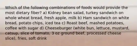 Which of the following combinations of foods would provide the most dietary fiber? ﻿﻿﻿a) Kidney bean salad, turkey sandwich on whole wheat bread, fresh apple, milk ﻿﻿﻿b) Ham sandwich on white bread, potato chips, iced tea ﻿﻿﻿c) Roast beef, mashed potatoes, coffee with sugar ﻿﻿﻿d) Cheeseburger (white bun, lettuce, mustard, catsup, slice of tomato, 3 oz ground beef, processed cheese slice), fries, soft drink