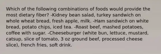 Which of the following combinations of foods would provide the most dietary fiber? -Kidney bean salad, turkey sandwich on whole wheat bread, fresh apple, milk. -Ham sandwich on white bread, potato chips, iced tea. -Roast beef, mashed potatoes, coffee with sugar. -Cheeseburger (white bun, lettuce, mustard, catsup, slice of tomato, 3 oz ground beef, processed cheese slice), french fries, soft drink.