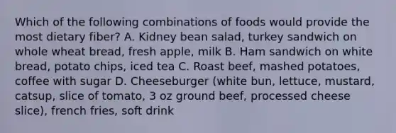 Which of the following combinations of foods would provide the most dietary fiber? A. Kidney bean salad, turkey sandwich on whole wheat bread, fresh apple, milk B. Ham sandwich on white bread, potato chips, iced tea C. Roast beef, mashed potatoes, coffee with sugar D. Cheeseburger (white bun, lettuce, mustard, catsup, slice of tomato, 3 oz ground beef, processed cheese slice), french fries, soft drink