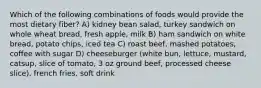 Which of the following combinations of foods would provide the most dietary fiber? A) kidney bean salad, turkey sandwich on whole wheat bread, fresh apple, milk B) ham sandwich on white bread, potato chips, iced tea C) roast beef, mashed potatoes, coffee with sugar D) cheeseburger (white bun, lettuce, mustard, catsup, slice of tomato, 3 oz ground beef, processed cheese slice), french fries, soft drink