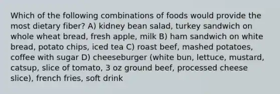 Which of the following combinations of foods would provide the most dietary fiber? A) kidney bean salad, turkey sandwich on whole wheat bread, fresh apple, milk B) ham sandwich on white bread, potato chips, iced tea C) roast beef, mashed potatoes, coffee with sugar D) cheeseburger (white bun, lettuce, mustard, catsup, slice of tomato, 3 oz ground beef, processed cheese slice), french fries, soft drink