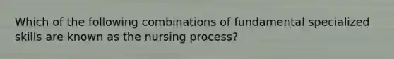 Which of the following combinations of fundamental specialized skills are known as the nursing process?