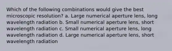 Which of the following combinations would give the best microscopic resolution? a. Large numerical aperture lens, long wavelength radiation b. Small numerical aperture lens, short wavelength radiation c. Small numerical aperture lens, long wavelength radiation d. Large numerical aperture lens, short wavelength radiation