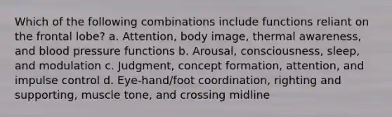 Which of the following combinations include functions reliant on the frontal lobe? a. Attention, body image, thermal awareness, and <a href='https://www.questionai.com/knowledge/kD0HacyPBr-blood-pressure' class='anchor-knowledge'>blood pressure</a> functions b. Arousal, consciousness, sleep, and modulation c. Judgment, concept formation, attention, and impulse control d. Eye-hand/foot coordination, righting and supporting, muscle tone, and crossing midline