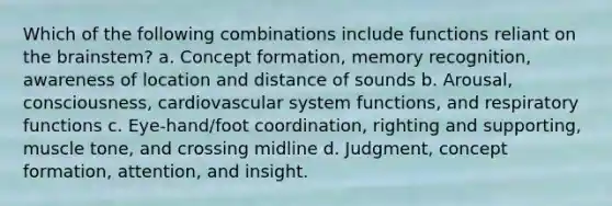 Which of the following combinations include functions reliant on the brainstem? a. Concept formation, memory recognition, awareness of location and distance of sounds b. Arousal, consciousness, cardiovascular system functions, and respiratory functions c. Eye-hand/foot coordination, righting and supporting, muscle tone, and crossing midline d. Judgment, concept formation, attention, and insight.