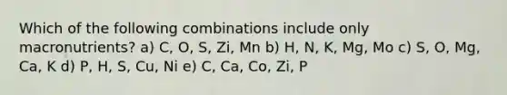 Which of the following combinations include only macronutrients? a) C, O, S, Zi, Mn b) H, N, K, Mg, Mo c) S, O, Mg, Ca, K d) P, H, S, Cu, Ni e) C, Ca, Co, Zi, P