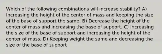 Which of the following combinations will increase stability? A) Increasing the height of the center of mass and keeping the size of the base of support the same. B) Decrease the height of the center of mass and increasing the base of support. C) Increasing the size of the base of support and increasing the height of the center of mass. D) Keeping weight the same and decreasing the size of the base of support