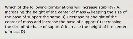 Which of the following combinations will increase stability? A) Increasing the height of the center of mass & keeping the size of the base of support the same B) Decrease ht eheight of the center of mass and increase the base of support C) Increasing the size of hte base of suport & increase the height of hte center of mass D)