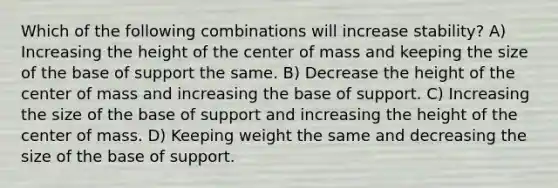 Which of the following combinations will increase stability? A) Increasing the height of the center of mass and keeping the size of the base of support the same. B) Decrease the height of the center of mass and increasing the base of support. C) Increasing the size of the base of support and increasing the height of the center of mass. D) Keeping weight the same and decreasing the size of the base of support.