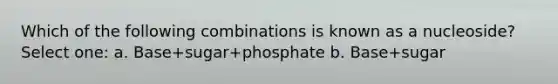 Which of the following combinations is known as a nucleoside? Select one: a. Base+sugar+phosphate b. Base+sugar