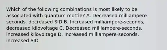 Which of the following combinations is most likely to be associated with quantum mottle? A. Decreased milliampere-seconds, decreased SID B. Increased milliampere-seconds, decreased kilovoltage C. Decreased milliampere-seconds, increased kilovoltage D. Increased milliampere-seconds, increased SID