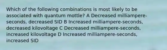 Which of the following combinations is most likely to be associated with quantum mottle? A Decreased milliampere-seconds, decreased SID B Increased milliampere-seconds, decreased kilovoltage C Decreased milliampere-seconds, increased kilovoltage D Increased milliampere-seconds, increased SID