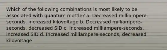 Which of the following combinations is most likely to be associated with quantum mottle? a. Decreased milliampere-seconds, increased kilovoltage b. Decreased milliampere-seconds, decreased SID c. Increased milliampere-seconds, increased SID d. Increased milliampere-seconds, decreased kilovoltage