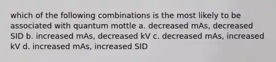 which of the following combinations is the most likely to be associated with quantum mottle a. decreased mAs, decreased SID b. increased mAs, decreased kV c. decreased mAs, increased kV d. increased mAs, increased SID