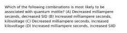 Which of the following combinations is most likely to be associated with quantum mottle? (A) Decreased milliampere seconds, decreased SID (B) Increased milliampere seconds, kilovoltage (C) Decreased milliampere seconds, increased kilovoltage (D) Increased milliampere seconds, increased SIID